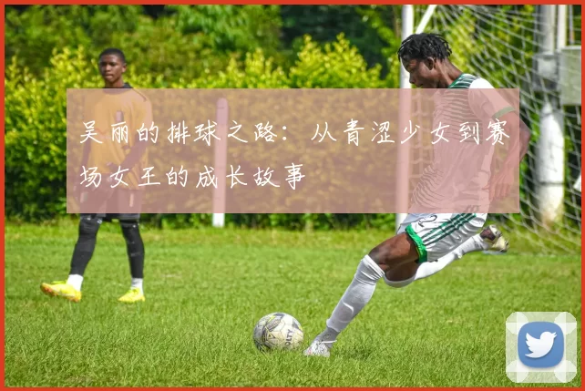 吴丽的排球之路：从青涩少女到赛场女王的成长故事