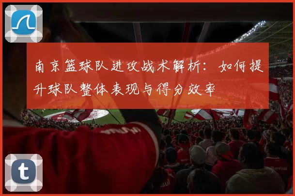 南京篮球队进攻战术解析：如何提升球队整体表现与得分效率
