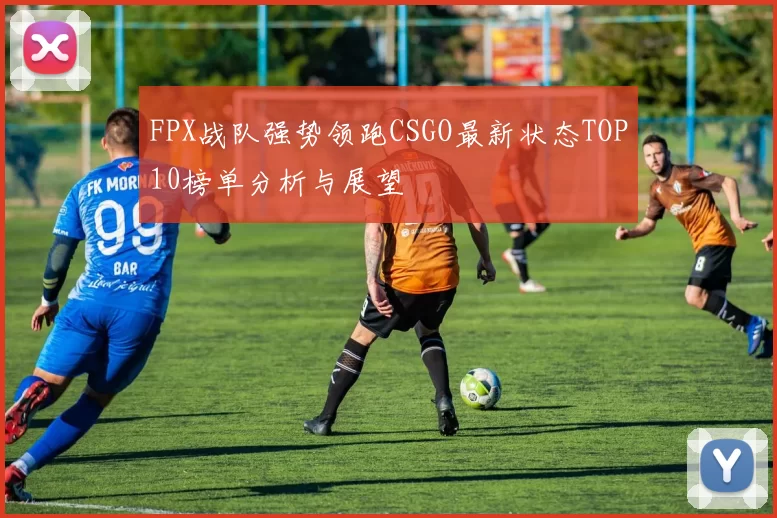 FPX战队强势领跑CSGO最新状态TOP10榜单分析与展望