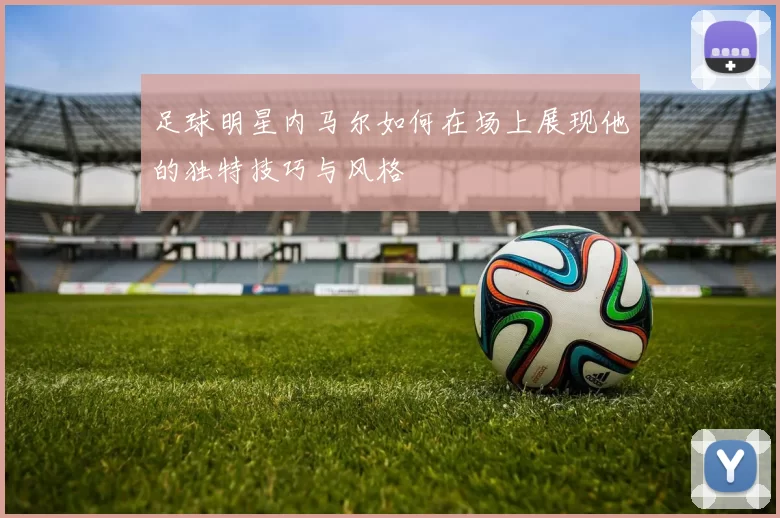 足球明星内马尔如何在场上展现他的独特技巧与风格