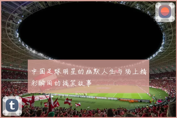 中国足球明星的幽默人生与场上精彩瞬间的搞笑故事