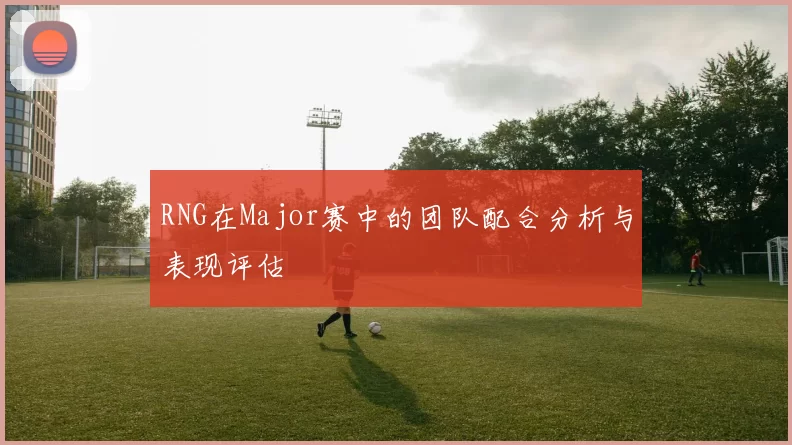 RNG在Major赛中的团队配合分析与表现评估