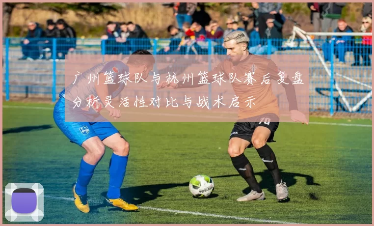 广州篮球队与杭州篮球队赛后复盘分析灵活性对比与战术启示