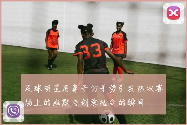 足球明星用鼻子打手势引发热议赛场上的幽默与创意结合的瞬间