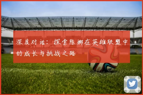 深度对话：探索陈娜在英雄联盟中的成长与挑战之路