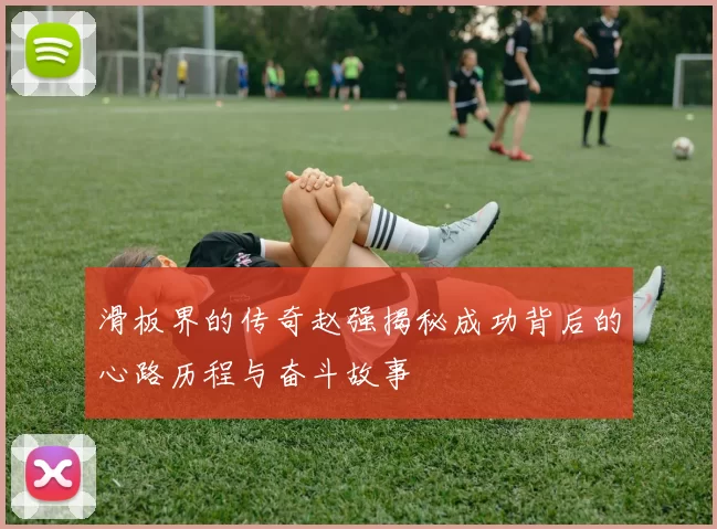 滑板界的传奇赵强揭秘成功背后的心路历程与奋斗故事