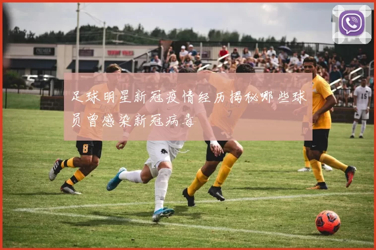 足球明星新冠疫情经历揭秘哪些球员曾感染新冠病毒