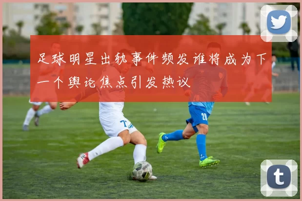 足球明星出轨事件频发谁将成为下一个舆论焦点引发热议
