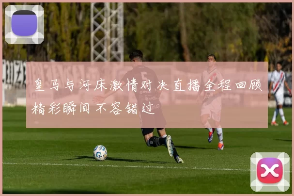 皇马与河床激情对决直播全程回顾精彩瞬间不容错过