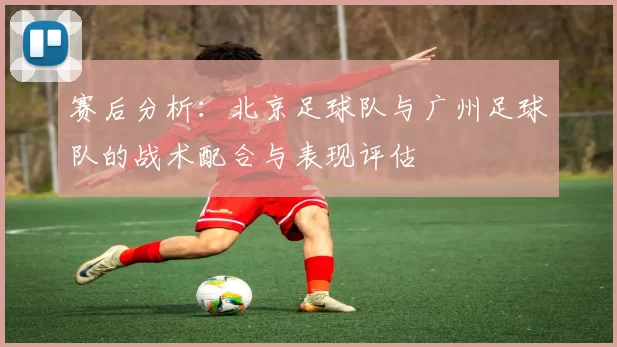 赛后分析：北京足球队与广州足球队的战术配合与表现评估