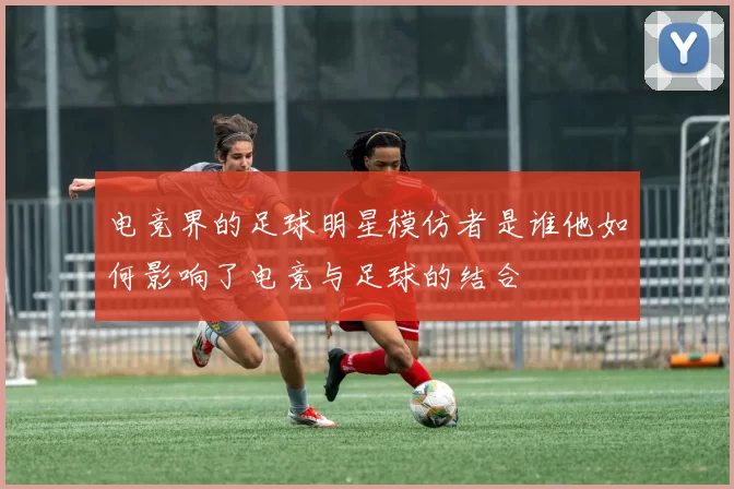 电竞界的足球明星模仿者是谁他如何影响了电竞与足球的结合