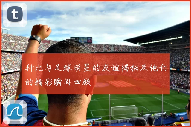 科比与足球明星的友谊揭秘及他们的精彩瞬间回顾