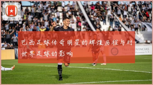 巴西足球传奇明星的辉煌历程与对世界足球的影响