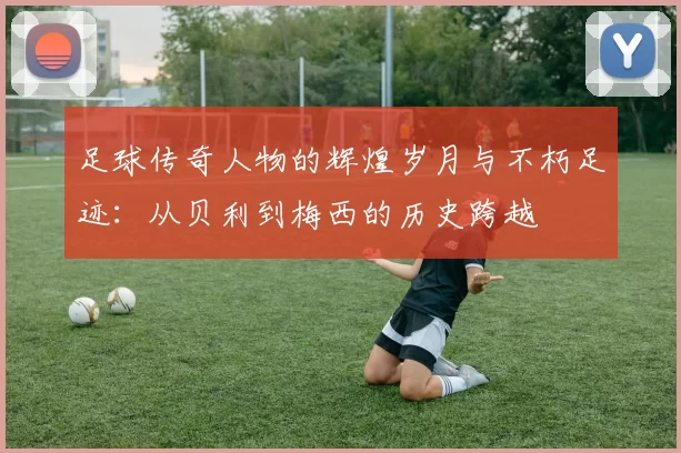 足球传奇人物的辉煌岁月与不朽足迹：从贝利到梅西的历史跨越