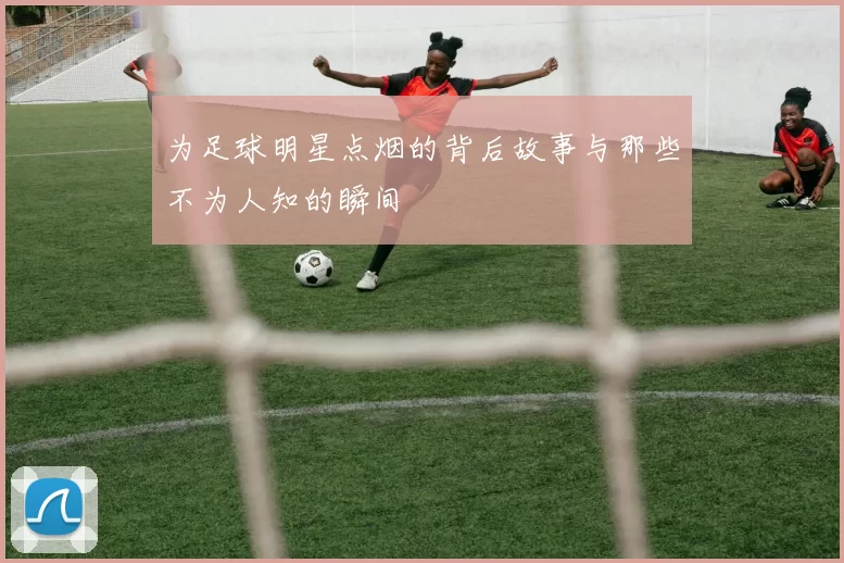 为足球明星点烟的背后故事与那些不为人知的瞬间