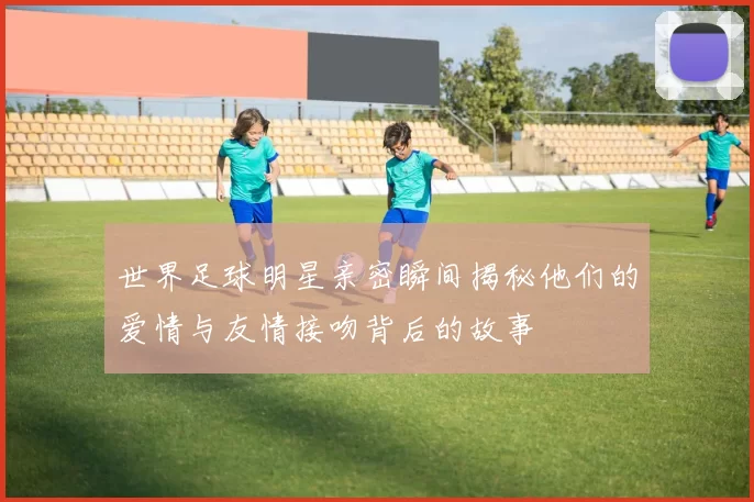 世界足球明星亲密瞬间揭秘他们的爱情与友情接吻背后的故事