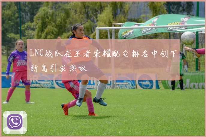 LNG战队在王者荣耀配合排名中创下新高引发热议