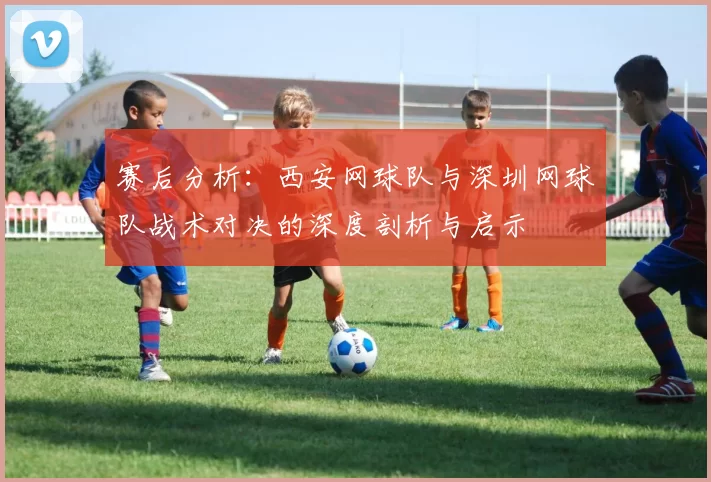 赛后分析：西安网球队与深圳网球队战术对决的深度剖析与启示