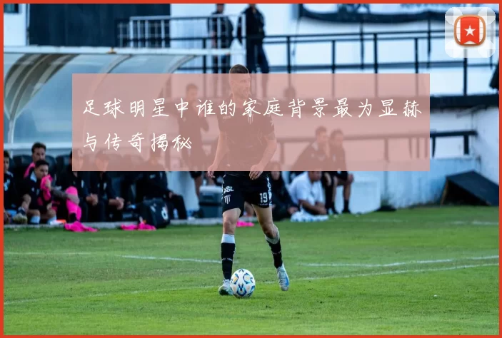足球明星中谁的家庭背景最为显赫与传奇揭秘