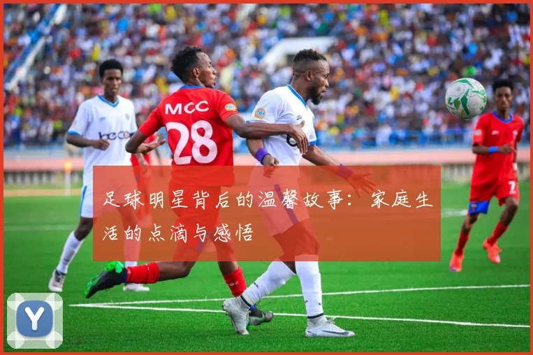 足球明星背后的温馨故事：家庭生活的点滴与感悟