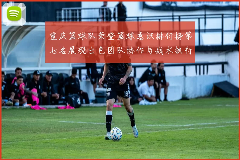 重庆篮球队荣登篮球意识排行榜第七名展现出色团队协作与战术执行力