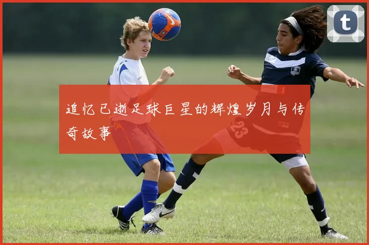 追忆已逝足球巨星的辉煌岁月与传奇故事