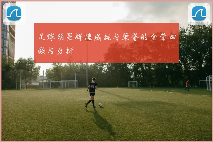 足球明星辉煌成就与荣誉的全景回顾与分析
