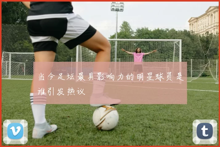 当今足坛最具影响力的明星球员是谁引发热议
