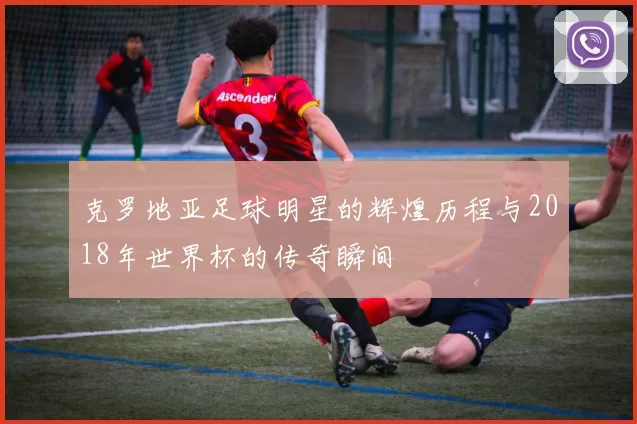 克罗地亚足球明星的辉煌历程与2018年世界杯的传奇瞬间
