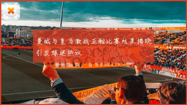 曼城与皇马激战正酣比赛结果揭晓引发球迷热议