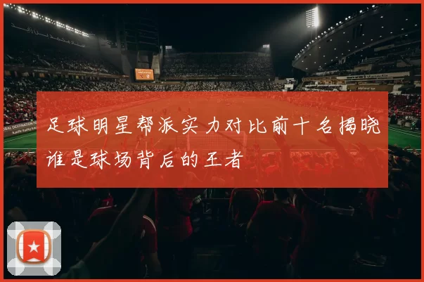 足球明星帮派实力对比前十名揭晓谁是球场背后的王者