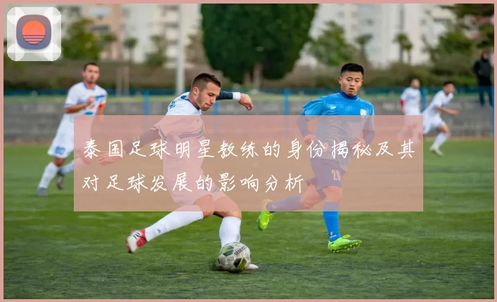 泰国足球明星教练的身份揭秘及其对足球发展的影响分析