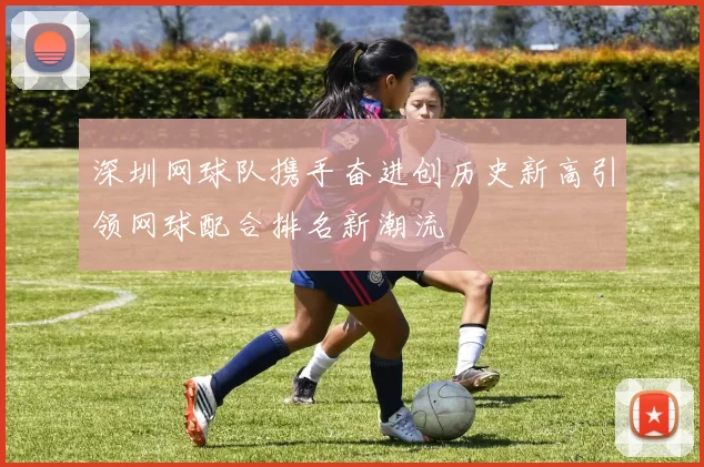 深圳网球队携手奋进创历史新高引领网球配合排名新潮流