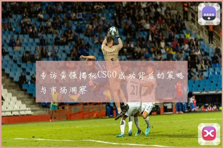 专访黄强揭秘CSGO成功背后的策略与市场洞察
