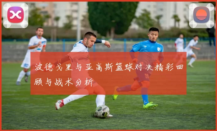 波德戈里与亚高斯篮球对决精彩回顾与战术分析