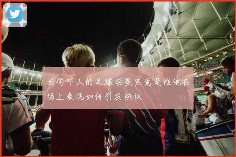长得吓人的足球明星究竟是谁他在场上表现如何引发热议