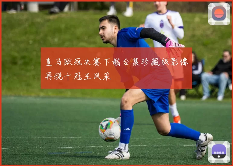 皇马欧冠决赛下载合集珍藏级影像再现十冠王风采