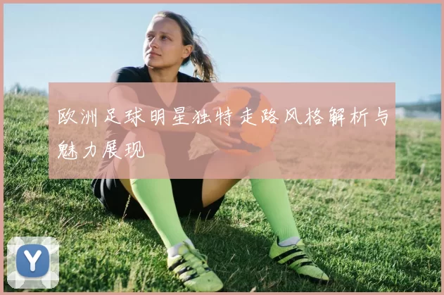 欧洲足球明星独特走路风格解析与魅力展现