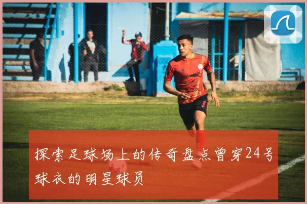 探索足球场上的传奇盘点曾穿24号球衣的明星球员