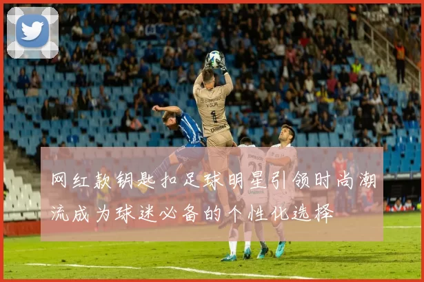 网红款钥匙扣足球明星引领时尚潮流成为球迷必备的个性化选择