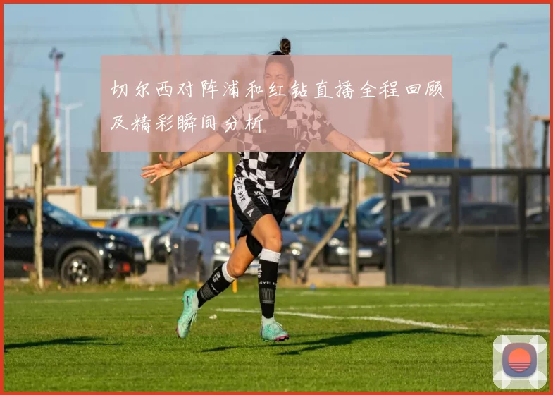 切尔西对阵浦和红钻直播全程回顾及精彩瞬间分析