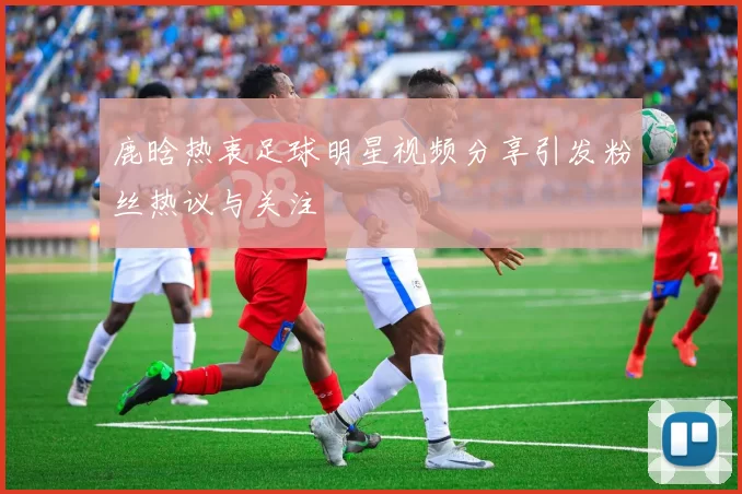 鹿晗热衷足球明星视频分享引发粉丝热议与关注