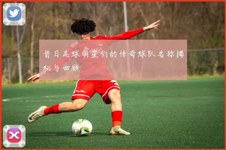 昔日足球明星们的传奇球队名称揭秘与回顾