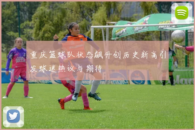 重庆篮球队状态飙升创历史新高引发球迷热议与期待