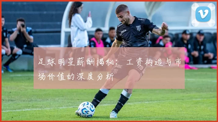足球明星薪酬揭秘：工资构造与市场价值的深度分析