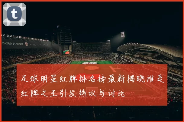 足球明星红牌排名榜最新揭晓谁是红牌之王引发热议与讨论