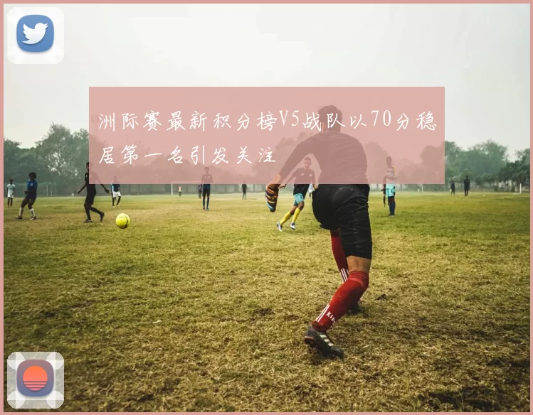 洲际赛最新积分榜V5战队以70分稳居第一名引发关注