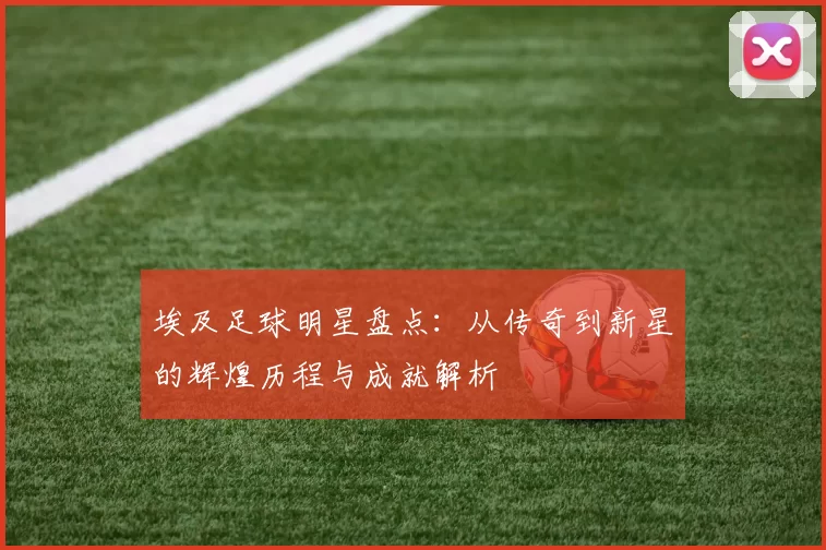 埃及足球明星盘点：从传奇到新星的辉煌历程与成就解析