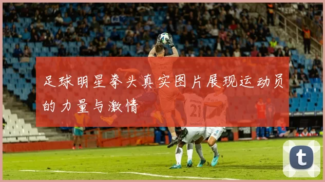 足球明星拳头真实图片展现运动员的力量与激情