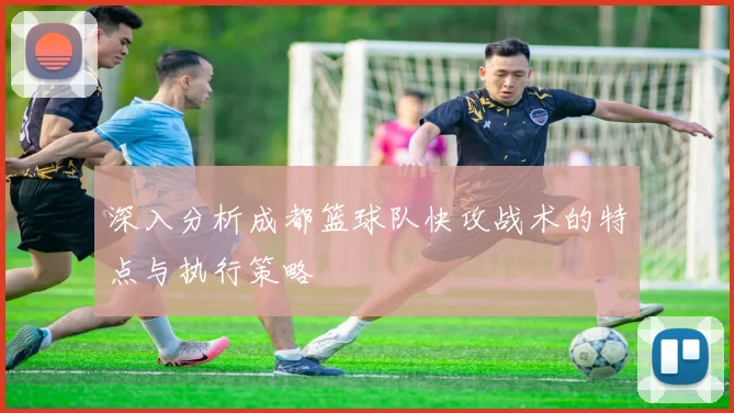 深入分析成都篮球队快攻战术的特点与执行策略